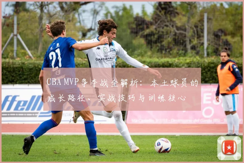 CBA MVP争夺战全解析：本土球员的成长路径、实战技巧与训练核心