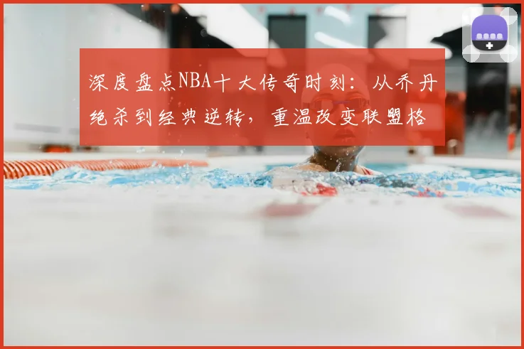 深度盘点NBA十大传奇时刻：从乔丹绝杀到经典逆转，重温改变联盟格局的瞬间