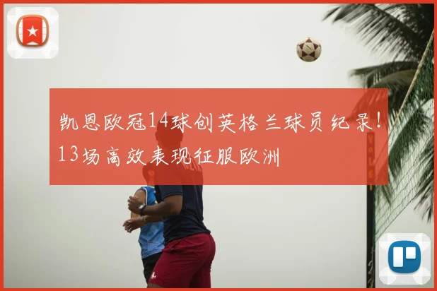 凯恩欧冠14球创英格兰球员纪录！13场高效表现征服欧洲