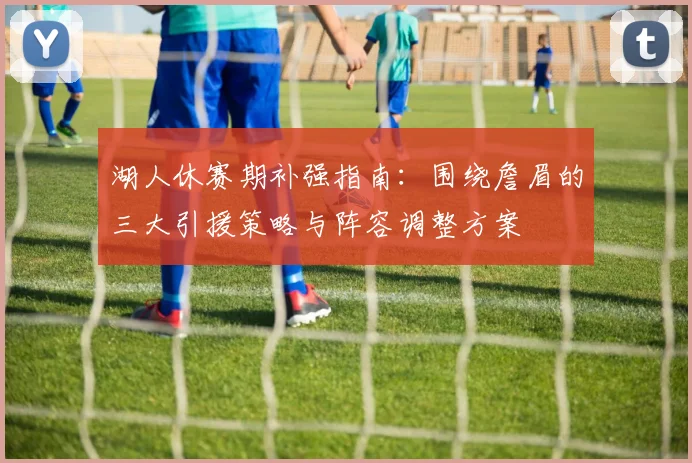 湖人休赛期补强指南:围绕詹眉的三大引援策略与阵容调整方案