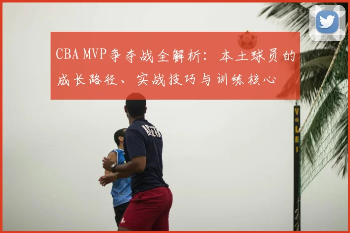 CBA MVP争夺战全解析:本土球员的成长路径、实战技巧与训练核心